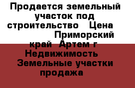 Продается земельный участок под строительство › Цена ­ 1 150 000 - Приморский край, Артем г. Недвижимость » Земельные участки продажа   